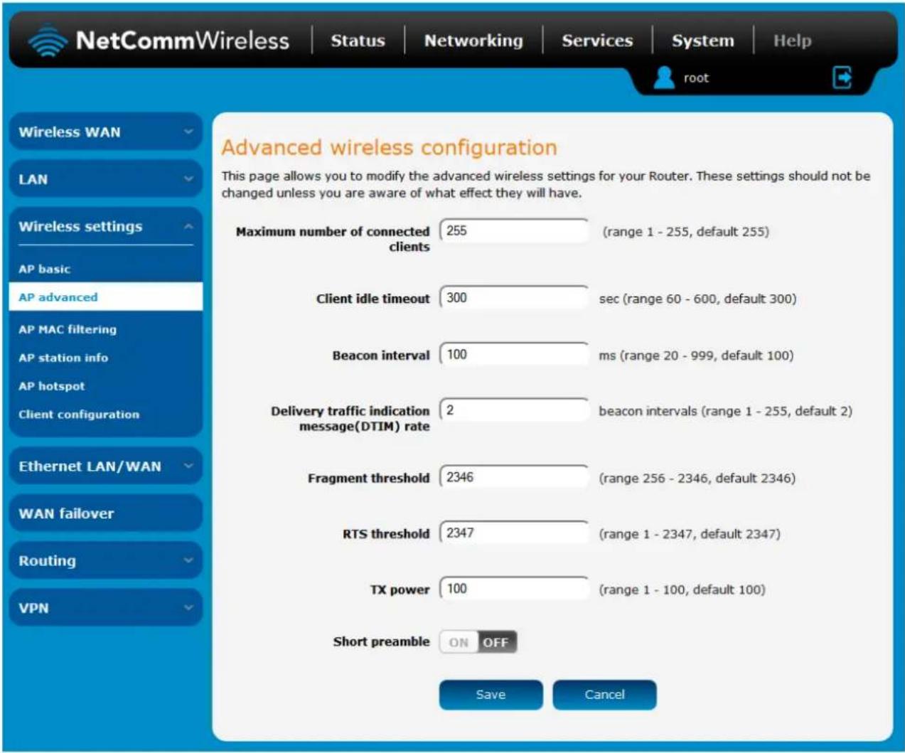 Advanced wireless configuration This page allows you to modify the advanced wireless settings for your Router. These settings should not be changed unless you are aware of what effect they will have. Maximum number of connected clients 255 (range 1 - 255, default 255) Client idle timeout 300 sec (range 60 - 600, default 300) Beacon interval 100 ms (range 20 - 999, default 100) Delivery traffic indication message(DTIM) rate 2 beacon intervals (range 1 - 255, default 2) Fragment threshold 2346 (range 256 - 2346, default 2346) RTS threshold 2347 (range 1 - 2347, default 2347) TX power 100 (range 1 - 100, default 100) Short preamble ON OFF Save Cancel Wireless WAN LAN Wireless settings AP basic AP advanced AP MAC filtering AP station info AP hotspot Client configuration Ethernet LAN/WAN WAN failover Routing VPN