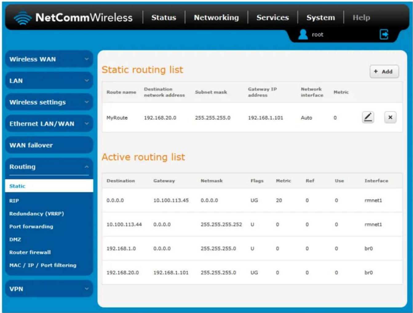 NetCommWireless | Status | Networking | Services | System | Help root Static routing list + Add Route name Destination network address Subnet mask Gateway IP address Network interface Metric MyRoute 192.168.20.0 255.255.255.0 192.168.1.101 Auto 0 Active routing list Destination Gateway Netmask Flags Metric Ref Use Interface 0.0.0.0 10.100.113.45 0.0.0.0 UG 20 0 0 rmnet1 10.100.113.44 0.0.0.0 255.255.255.252 U 0 0 0 rmnet1 192.168.1.0 0.0.0.0 255.255.255.0 U 0 0 0 br0 192.168.20.0 192.168.1.101 255.255.255.0 UG 0 0 0 br0 VPN