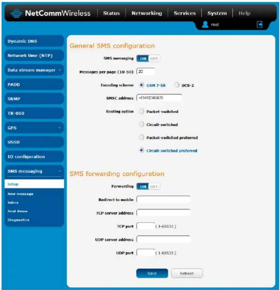 NetCommWireless Status Networking Services System Help root Dynamic DNS Network time (NTP) Data stream manager PADD SNMP TR-069 GPS USSD IO configuration SMS messaging Setup New message Inbox Sent items Diagnostics General SMS configuration SMS messaging ON OFF Messages per page (10-50) 20 Encoding scheme GSM 7-bit UCS-2 SMSC address -61412345678 Routing option Packet-switched Circuit-switched Packet-switched preferred Circuit-switched preferred SMS forwarding configuration Forwarding ON OFF Redirect to mobile TCP server address TCP port (1-65535) UDP server address UDP port (1-65535) Save Refresh