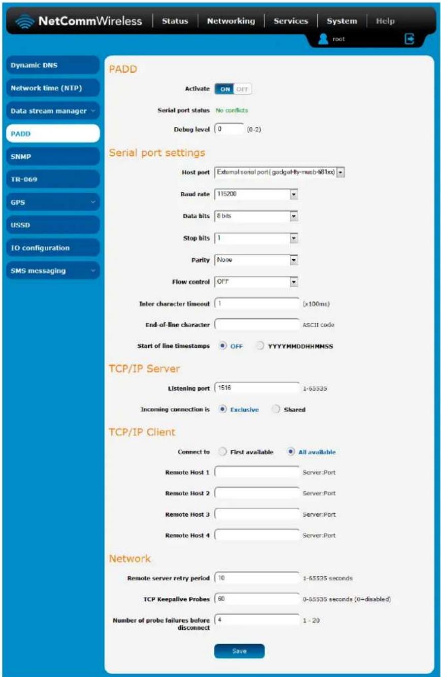 NetCommWireless | Status | Networking | Services | System | Help root Dynamic DNS Network time (NTP) Data stream manager PADD SNMP TR-069 GPS USSD IO configuration SMS messaging PADD Activate ON OFF Serial port status No conflicts Debug level 0 (0-2) Serial port settings Host port External serial port (gadget-fly-musb-681xx) Baud rate 115200 Data bits 8 bits Stop bits 1 Parity None Flow control OFF Inter character timeout 1 (x100ms) End-of-line character ASCII code Start of line timestamps OFF YYYYYMMDDHHMMSS TCP/IP Server Listening port 1516 1-55535 Incoming connection is Exclusive Shared TCP/IP Client Connect to First available All available Remote Host 1 Server:Port Remote Host 2 Server:Port Remote Host 3 Server:Port Remote Host 4 Server:Port Network Remote server retry period 10 1-55535 seconds TCP Keepalive Probes 60 0-55535 seconds (0-disabled) Number of probe failures before disconnect 4 1 - 20 Save