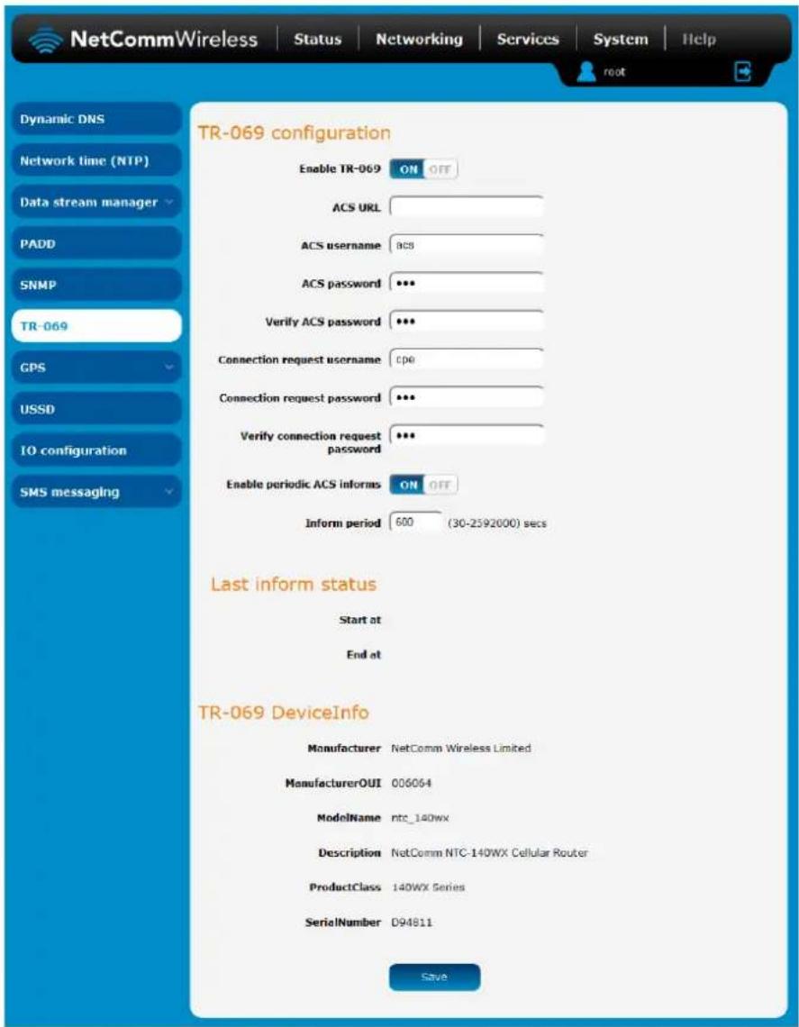 NetCommWireless Status Networking Services System Help dynamic DNS Network time (NTP) Data stream manager PADD SNMP TR-069 GPS USSD IO configuration SMS messaging TR-069 configuration Enable TR-069 ON OFF ACS URL ACS username ACS ACS password *** Verify ACS password *** Connection request username cpe Connection request password *** Verify connection request password *** Enable periodic ACS informs ON OFF Inform period 600 (30-2592000) secs Last inform status Start at End at TR-069 DeviceInfo Manufacturer NetComm Wireless Limited ManufacturerOUI 006064 ModelName ntc_140wx Description NetComm NTC-140WX Cellular Router ProductClass 140WX Series SerialNumber D94811 Save
