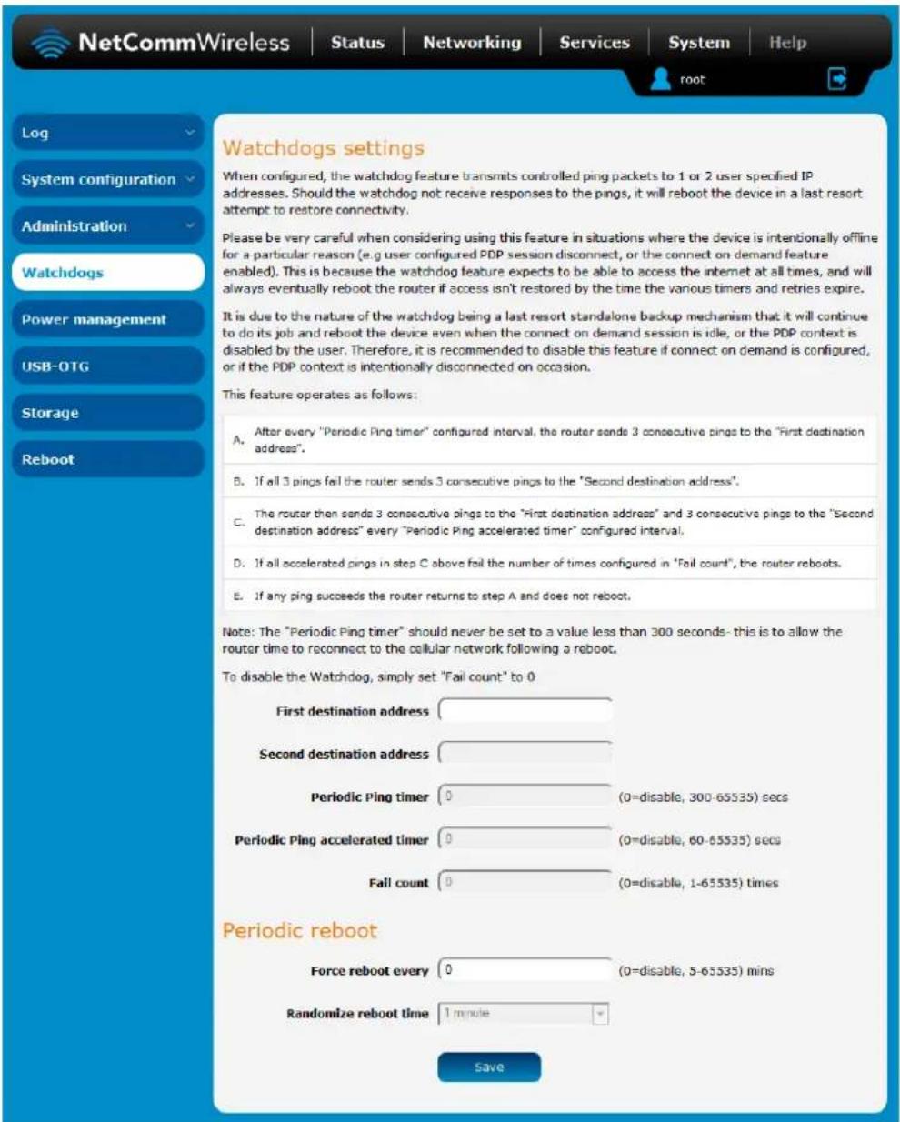Watchdogs settings When configured, the watchdog feature transmits controlled ping packets to 1 or 2 user specified IP addresses. Should the watchdog not receive responses to the pings, it will reboot the device in a last resort attempt to restore connectivity. Please be very careful when considering using this feature in situations where the device is intentionally offline for a particular reason (e.g user configured PDP session disconnect, or the connect on demand feature enabled). This is because the watchdog feature expects to be able to access the internet at all times, and will always eventually reboot the router if access isn't restored by the time the vanous timers and retries expire. It is due to the nature of the watchdog being a last resort standalone backup mechanism that it will continue to do its job and reboot the device even when the connect on demand session is idle, or the PDP context is disabled by the user. Therefore, it is recommended to disable this feature if connect on demand is configured, or if the PDP context is intentionally disconnected on occasion. This feature operates as follows: A. After every "Periodic Ping timer" configured interval, the router sends 3 consecutive pings to the "First destination address". B. If all 3 pings fail the router sends 3 consecutive pings to the "Second destination address". C. The router then sends 3 consecutive pings to the "First destination address" and 3 consecutive pings to the "Second destination address" every "Periodic Ping accelerated timer" configured interval. D. If all accelerated pings in step C above fail the number of times configured in "Fail count", the router reboots. E. If any ping succeeds the router returns to step A and does not reboot. Note: The "Periodic Ping timer" should never be set to a value less than 300 seconds- this is to allow the router time to reconnect to the cellular network following a reboot. To disable the Watchdog, simply set "Fail count" to 0 First destination address Second destination address Periodic Ping timer 0 (0=disable, 300-65535) secs Periodic Ping accelerated timer 0 (0=disable, 60-65535) secs Fall count 0 (0=disable, 1-65535) times Periodic reboot Force reboot every 0 (0=disable, 5-65535) mins Randomize reboot time 1 minute Save
