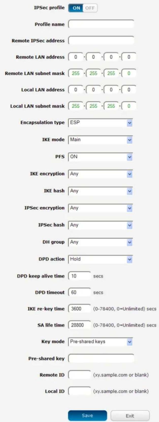 IPSec profile ON OFF Profile name Remote IPSec address Remote LAN address 0 0 0 0 Remote LAN subnet mask 255 255 255 0 Local LAN address 0 0 0 0 Local LAN subnet mask 255 255 255 0 Encapsulation type ESP IKE mode Main PFS ON IKE encryption Any IKE hash Any IPSec encryption Any IPSec hash Any DH group Any DPD action Hold DPD keep alive time 10 secs DPD timeout 60 secs IKE re-key time 3600 (0-78400, 0=Unlimited) secs SA life time 28800 (0-78400, 0=Unlimited) secs Key mode Pre-shared keys Pre-shared key Remote ID (xy.sample.com or blank) Local ID (xy.sample.com or blank) Save Exit