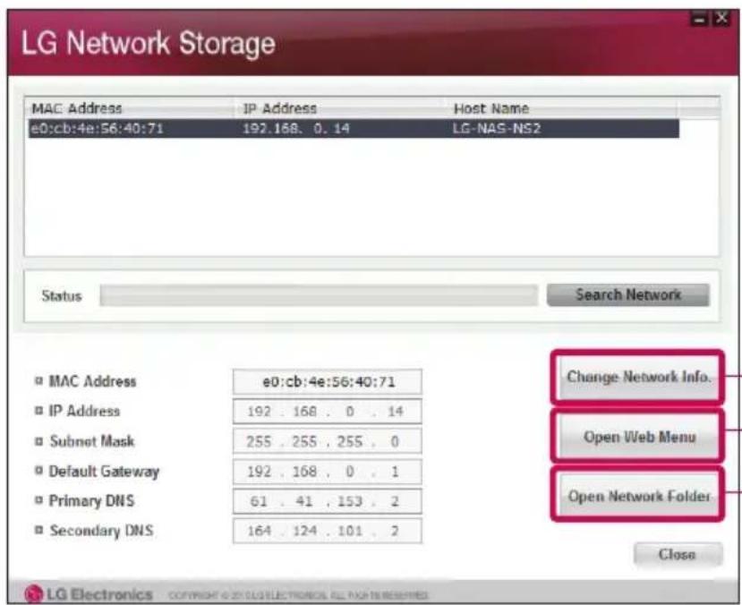 LG Network Storage MAC Address IP Address Host Name e0:cb:4e:56:40:71 192.168. 0.14 LG-NAS-NS2 Status Search Network □ MAC Address e0:cb:4e:56:40:71 □ IP Address 192 . 168 . 0 . 14 □ Subnet Mask 255 . 255 . 255 . 0 □ Default Gateway 192 . 168 . 0 . 1 □ Primary DNS 61 . 41 . 153 . 2 □ Secondary DNS 164 . 124 . 101 . 2 Change Network Info. Open Web Menu Open Network Folder Close LG Electronics Copyright © 20 LG ELECTRONICS ALL PAGE IN RESERVED
