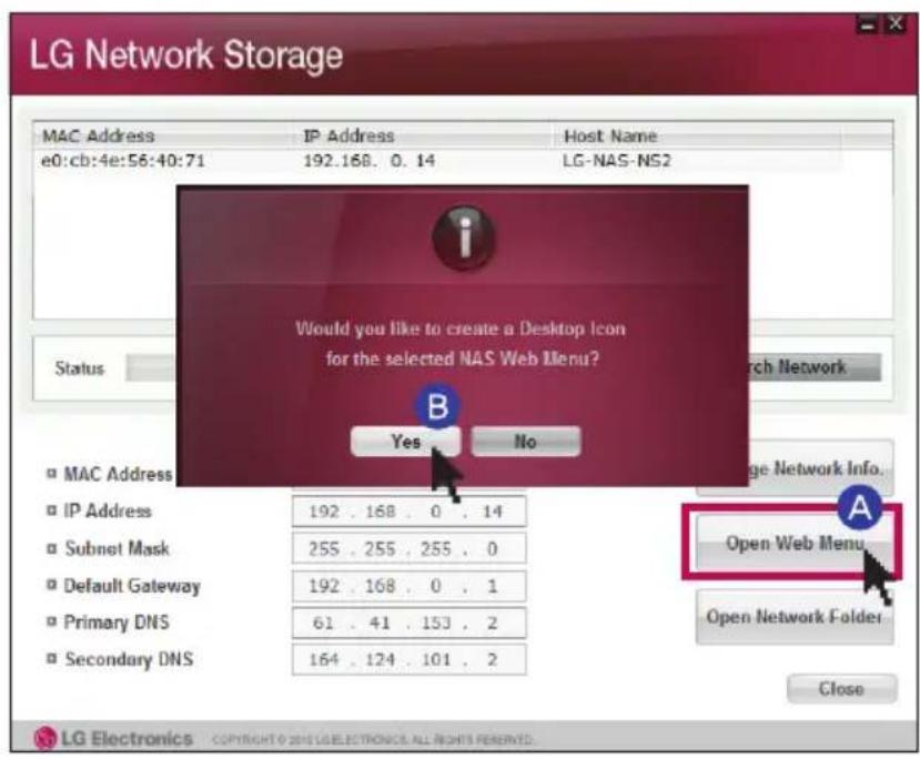 LG Network Storage MAC Address IP Address Host Name e0:cb:4e:56:40:71 192.168.0.14 LG-NAS-NS2 Would you like to create a Desktop Icon for the selected NAS Web Menu? B Yes No Status Mac Address IP Address 192 . 168 . 0 . 14 Subnet Mask 255 . 255 . 255 . 0 Default Gateway 192 . 168 . 0 . 1 Primary DNS 61 . 41 . 153 . 2 Secondary DNS 164 . 124 . 101 . 2 Open Web Menu Open Network Folder Close LG Electronics Copyright © 2015 LG ELECTRONICS. ALL RIGHTS RESERVED.