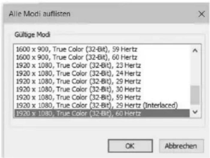 Alle Modi auflisten Gültige Modi 1600 x 900, True Color (32-Bit), 59 Hertz 1600 x 900, True Color (32-Bit), 60 Hertz 1920 x 1080, True Color (32-Bit), 23 Hertz 1920 x 1080, True Color (32-Bit), 24 Hertz 1920 x 1080, True Color (32-Bit), 29 Hertz 1920 x 1080, True Color (32-Bit), 30 Hertz 1920 x 1080, True Color (32-Bit), 59 Hertz 1920 x 1080, True Color (32-Bit), 29 Hertz (Interlaced) 1920 x 1080, True Color (32-Bit), 60 Hertz OK Abbrechen