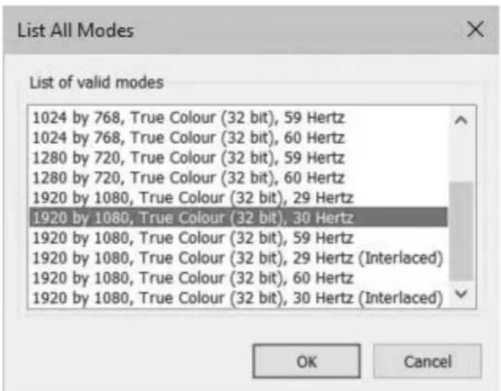 List All Modes List of valid modes 1024 by 768, True Colour (32 bit), 59 Hertz 1024 by 768, True Colour (32 bit), 60 Hertz 1280 by 720, True Colour (32 bit), 59 Hertz 1280 by 720, True Colour (32 bit), 60 Hertz 1920 by 1080, True Colour (32 bit), 29 Hertz 1920 by 1080, True Colour (32 bit), 30 Hertz 1920 by 1080, True Colour (32 bit), 59 Hertz 1920 by 1080, True Colour (32 bit), 29 Hertz (Interlaced) 1920 by 1080, True Colour (32 bit), 60 Hertz 1920 by 1080, True Colour (32 bit), 30 Hertz (Interlaced) OK Cancel