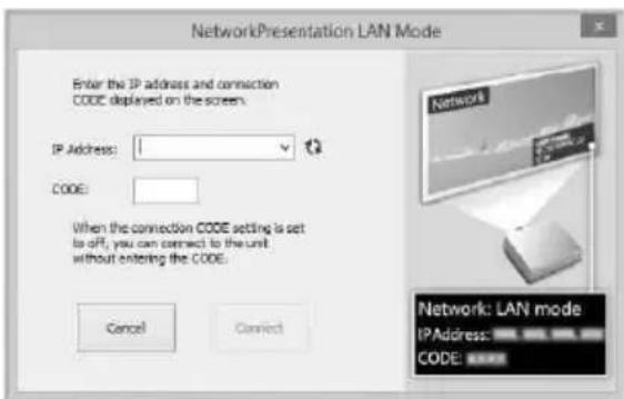 NetworkPresentation LAN Mode Enter the IP address and connection CODE displayed on the screen. IP Address: 1 CODE: When the connection CODE setting is set to off, you can connect to the unit without entering the CODE. Cancel Connect Network: LAN mode IPAddress: CODE: