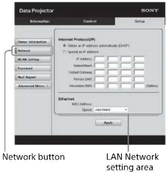 Data Projector SONY Information Control Setup Enter Information Network WLAN Setting Password Mail Report Advanced Menu Internet Protocol(IP) ● Obtain an IP address automatically (DHCP) ○ Specify as IP address IP Address: SubmitMask: Default Gateway: Primary DNS: Secondary DNS: (Option) Ethernet MAC Address: Speed: AutoSelect Apply Network button LAN Network setting area