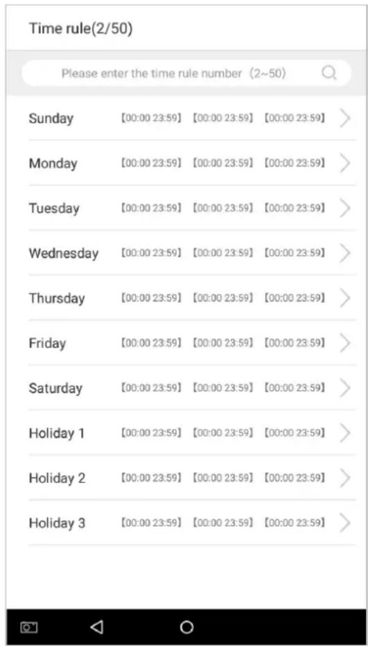 Time rule(2/50) Please enter the time rule number (2~50) Sunday [00:00 23:59] [00:00 23:59] [00:00 23:59] > Monday [00:00 23:59] [00:00 23:59] [00:00 23:59] > Tuesday [00:00 23:59] [00:00 23:59] [00:00 23:59] > Wednesday [00:00 23:59] [00:00 23:59] [00:00 23:59] > Thursday [00:00 23:59] [00:00 23:59] [00:00 23:59] > Friday [00:00 23:59] [00:00 23:59] [00:00 23:59] > Saturday [00:00 23:59] [00:00 23:59] [00:00 23:59] > Holiday 1 [00:00 23:59] [00:00 23:59] [00:00 23:59] > Holiday 2 [00:00 23:59] [00:00 23:59] [00:00 23:59] > Holiday 3 [00:00 23:59] [00:00 23:59] [00:00 23:59]