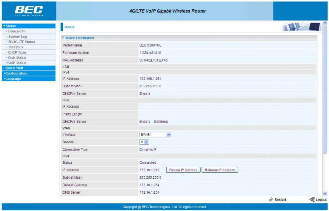 4G/LTE VoIP Gigabit Wireless Router Status Device Information Model Name BEC 6300VNL Firmware Version 1.02v.ro6.dt10 MAC Address 00.04ED:01:23:45 LAN IPv4 IP Address 192.169.1.254 Subnet Mask 255.255.255.0 DHCPv4 Server Enable IPv6 IP Address Prefix Length DHCPv6 Server Enable Stateless WAN Interface EWAN Service 0 Connection Type Dynamic IP IPv4 Status Connected IP Address 172.10.1.216 Renew IP Address Release IP Address Subnet Mask 255.255.255.0 Default Gateway 172.10.1.254 DNS Server 172.10.1.254 Copyright @ BEC Technologies, Ltd. All rights reserved