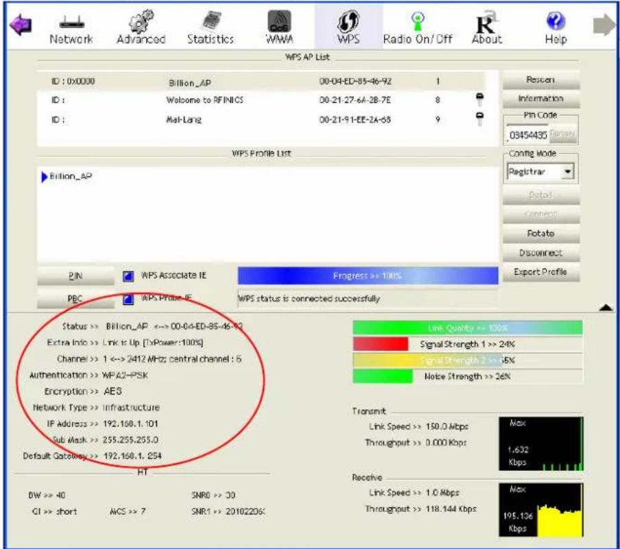 Network Advanced Statistics WMA WPS Radio On/Off About Help WPS AP List ID : 0x0000 Billion_AP 00-04-ED-85-46-92 1 ID : Welcome to RFINICS 00-21-27-64-28-7E 8 ID : Mal-Lang 00-21-91-EE-2A-68 9 WPS Profile List Billion_AP PIN WPS Associate IE Progress >> 100% PBC WPS Probe IE WPS status is connected successfully Status >> Billion_AP <-> 00-04-ED-85-46-92 Extra Info >> Link is Up [TxPower:100%] Channel >> 1 <-> 2412 MHz central channel : 5 Authentication >> WPA2+PSK Encryption >> AES Network Type >> Infrastructure IF Address >> 192.168.1.101 Sub Mask >> 255.255.255.0 Default Gateway >> 192.168.1.254 HT BW >> 40 SNRD >> 30 CI >> short WCS >> 7 SMR1 >> 20102206 Link Quality >> 100% Signal Strength 1 >> 24% Signal Strength 2 >> 6% Noise Strength >> 26% Transmit Link Speed >> 150.0 Mbps Throughput >> 0.000 Kbps Max 1.632 Kbps Receive Link Speed >> 1.0 Mbps Throughput >> 118.144 Kbps Max 195.136 Kbps