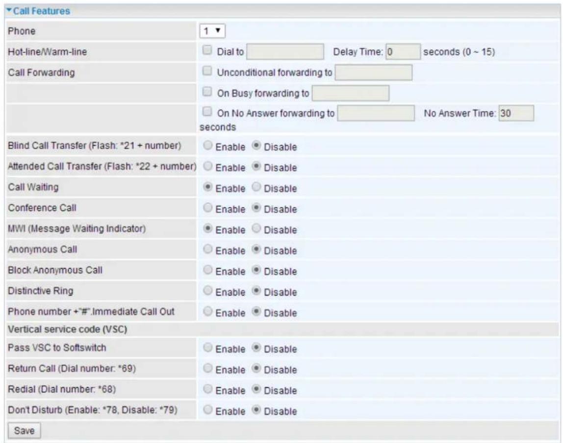 Call Features Phone 1 ▼ Hot-line/Warm-line Dial to Delay Time: 0 seconds (0 ~ 15) Call Forwarding Unconditional forwarding to On Busy forwarding to On No Answer forwarding to No Answer Time: 30 seconds Blind Call Transfer (Flash: *21 + number) Enable Disable Attended Call Transfer (Flash: *22 + number) Enable Disable Call Waiting Enable Disable Conference Call Enable Disable MWI (Message Waiting Indicator) Enable Disable Anonymous Call Enable Disable Block Anonymous Call Enable Disable Distinctive Ring Enable Disable Phone number + "#".Immediate Call Out Enable Disable Vertical service code (VSC) Pass VSC to Softswitch Enable Disable Return Call (Dial number: *69) Enable Disable Redial (Dial number: *68) Enable Disable Don't Disturb (Enable: *78, Disable: *79) Enable Disable Save