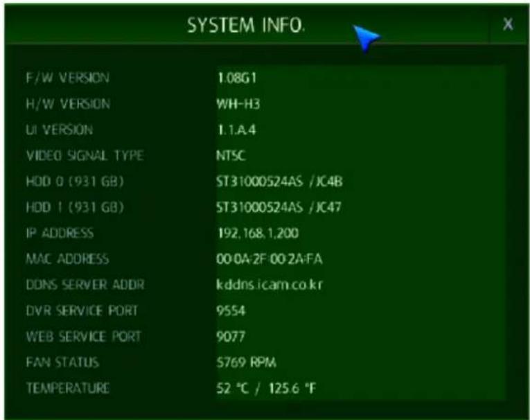 SYSTEM INFO. F/W VERSION 1.08G1 H/W VERSION WH-H3 UI VERSION 1.1.A.4 VIDEO SIGNAL TYPE NT5C HDD 0 (931 GB) ST31000524AS /JC4B HDD 1 (931 GB) ST31000524AS /JC47 IP ADDRESS 192,168,1,200 MAC ADDRESS 00:0A-2F 00:2A-FA DONS SERVER ADDR kddns.icam.co.kr DVR SERVICE PORT 9554 WEB SERVICE PORT 9077 FAN STATUS 5769 RPM TEMPERATURE 52 °C / 125.6 °F