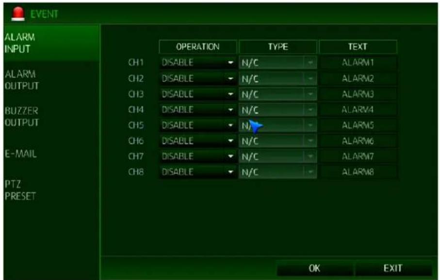 EVENT ALARM INPUT CH1 DISABLE N/C ALARM1 CH2 DISABLE N/C ALARM2 CH3 DISABLE N/C ALARM3 CH4 DISABLE N/C ALARM4 CH5 DISABLE N/A ALARM5 CH6 DISABLE N/C ALARM6 CH7 DISABLE N/C ALARM7 CH8 DISABLE N/C ALARM8 E-MAIL PTZ PRESET OK EXIT