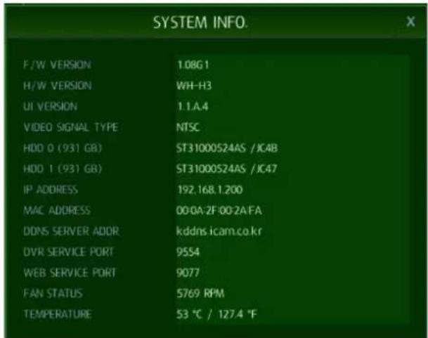 SYSTEM INFO. F/W VERSION 1.08G1 H/W VERSION WH-H3 UI VERSION 1.1.A.4 VIDEO SIGNAL TYPE NTSC HDD 0 (931 GB) ST31000524AS /JC4B HDD 1 (931 GB) ST31000524AS /JC47 IP ADDRESS 192.168.1.200 MAC ADDRESS 00:0A:2F:00:2A:FA DDNS SERVER ADDR kddns.icam.co.kr DVR SERVICE PORT 9554 WEB SERVICE PORT 9077 FAN STATUS 5769 RPM TEMPERATURE 53 °C / 127.4 °F