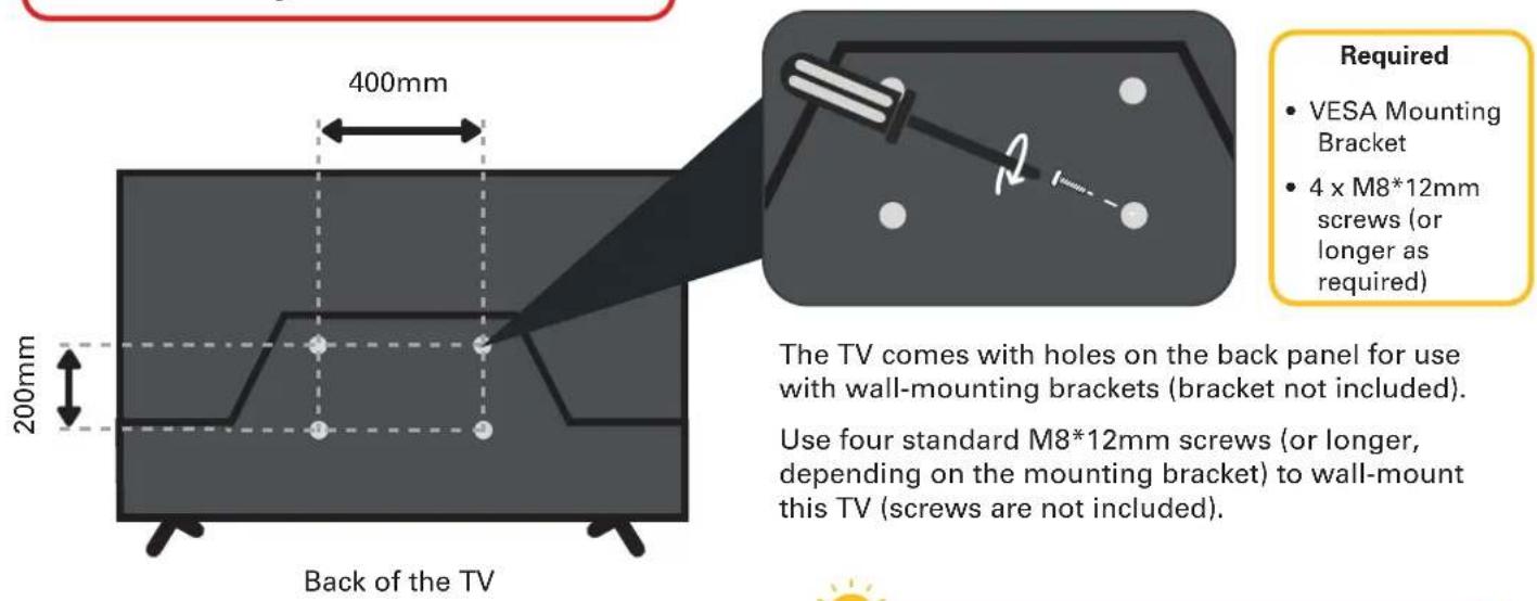 400mm 200mm Back of the TV Required • VESA Mounting Bracket • 4 x M8*12mm screws (or longer as required) The TV comes with holes on the back panel for use with wall-mounting brackets (bracket not included). Use four standard M8*12mm screws (or longer, depending on the mounting bracket) to wall-mount this TV (screws are not included).