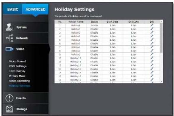BASIC ADVANCED Holiday Settings The panels of holiday cannot be overlapped. No. Holiday Name Status Start Date End Date Edit 1 Holiday 1 Enable 1 Jan 1 Jan 2 Holiday 2 Disable 1 Jan 1 Jan 3 Holiday 3 Disable 1 Jan 1 Jan 4 Holiday 4 Disable 1 Jan 1 Jan 5 Holiday 5 Disable 1 Jan 1 Jan 6 Holiday 6 Disable 1 Jan 1 Jan 7 Holiday 7 Disable 1 Jan 1 Jan 8 Holiday 8 Disable 1 Jan 1 Jan 9 Holiday 9 Disable 1 Jan 1 Jan 10 Holiday 10 Disable 1 Jan 1 Jan 11 Holiday 11 Disable 1 Jan 1 Jan 12 Holiday 12 Disable 1 Jan 1 Jan 13 Holiday 13 Disable 1 Jan 1 Jan 14 Holiday 14 Disable 1 Jan 1 Jan 15 Holiday 15 Disable 1 Jan 1 Jan 16 Holiday 16 Disable 1 Jan 1 Jan Events Storage