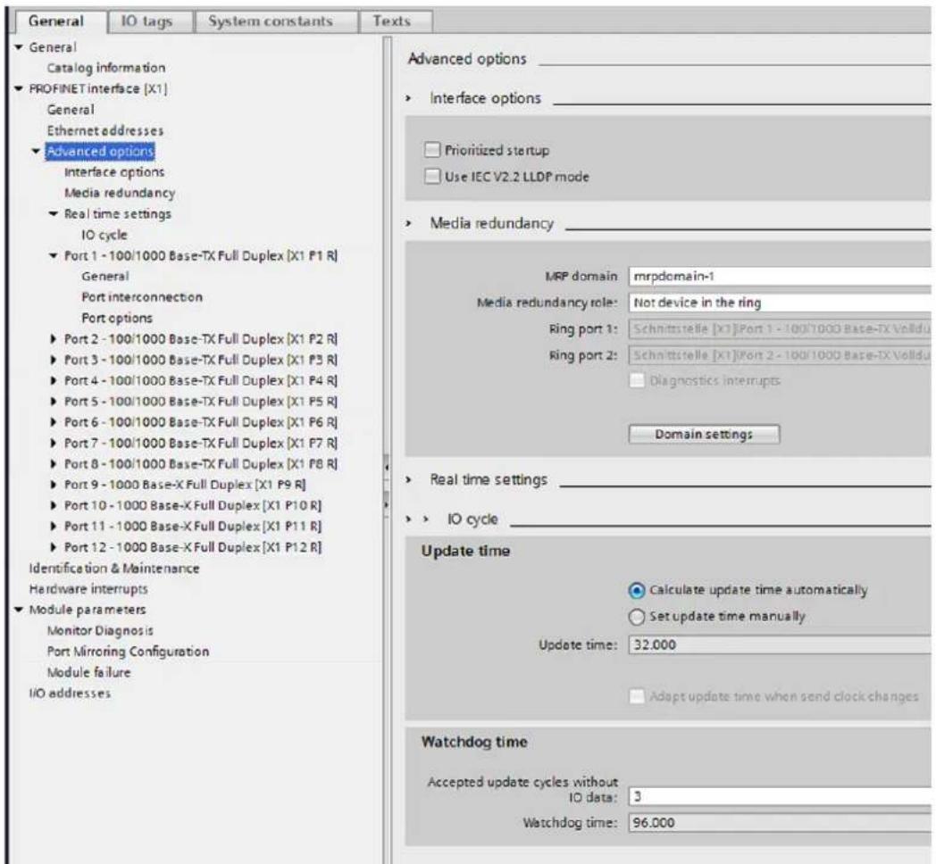 General IO tags System constants Texts ► General Catalog information ► PROFINET interface [X1] General Ethernet addresses ► Advanced options Interface options Media redundancy ► Real time settings IO cycle ► Port 1 - 100/1000 Base-TX Full Duplex [X1 P1 R] General Port interconnection Port options ► Port 2 - 100/1000 Base-TX Full Duplex [X1 P2 R] ► Port 3 - 100/1000 Base-TX Full Duplex [X1 P3 R] ► Port 4 - 100/1000 Base-TX Full Duplex [X1 P4 R] ► Port 5 - 100/1000 Base-TX Full Duplex [X1 P5 R] ► Port 6 - 100/1000 Base-TX Full Duplex [X1 P6 R] ► Port 7 - 100/1000 Base-TX Full Duplex [X1 P7 R] ► Port 8 - 100/1000 Base-TX Full Duplex [X1 P8 R] ► Port 9 - 1000 Base-X Full Duplex [X1 P9 R] ► Port 10 - 1000 Base-X Full Duplex [X1 P10 R] ► Port 11 - 1000 Base-X Full Duplex [X1 P11 R] ► Port 12 - 1000 Base-X Full Duplex [X1 P12 R] Identification & Maintenance Hardware interrupts ► Module parameters Monitor Diagnosis Port Mirroring Configuration Module failure I/O addresses Advanced options _ ► Interface options _ ► Prioritized startup ► Use IEC V2.2 LLDP mode ► Media redundancy _ MRP domain mrpdomain-1 Media redundancy role: Not device in the ring Ring port 1: Schnittstelle [X1]Port 1 - 100/1000 Base-TX Volldu Ring port 2: Schnittstelle [X1]Port 2 - 100/1000 Base-TX Volldu ■ Diagnostics interrupts Domain settings ► Real time settings _ ► IO cycle _ Update time ● Calculate update time automatically ○ Set update time manually Update time: 32.000 ■ Adapt update time when send clock changes Watchdog time Accepted update cycles without IO data: 3 Watchdog time: 96.000