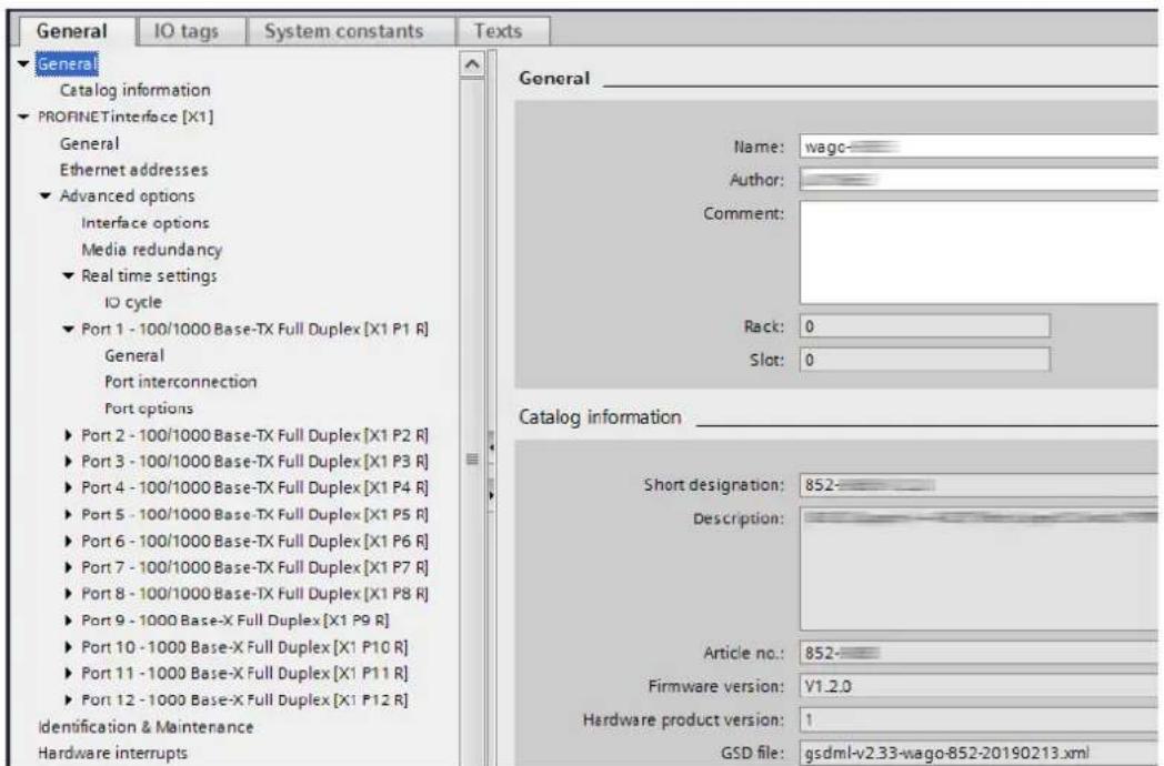 General IO tags System constants Texts General Catalog information PROFINETinterface [X1] General Ethernet addresses Advanced options Interface options Media redundancy Real time settings IO cycle Port 1 - 100/1000 Base-TX Full Duplex [X1 P1 R] General Port interconnection Port options Port 2 - 100/1000 Base-TX Full Duplex [X1 P2 R] Port 3 - 100/1000 Base-TX Full Duplex [X1 P3 R] Port 4 - 100/1000 Base-TX Full Duplex [X1 P4 R] Port 5 - 100/1000 Base-TX Full Duplex [X1 P5 R] Port 6 - 100/1000 Base-TX Full Duplex [X1 P6 R] Port 7 - 100/1000 Base-TX Full Duplex [X1 P7 R] Port 8 - 100/1000 Base-TX Full Duplex [X1 P8 R] Port 9 - 1000 Base-X Full Duplex [X1 P9 R] Port 10 - 1000 Base-X Full Duplex [X1 P10 R] Port 11 - 1000 Base-X Full Duplex [X1 P11 R] Port 12 - 1000 Base-X Full Duplex [X1 P12 R] Identification & Maintenance Hardware interrupts Name: wage Author: Comment: Rack: 0 Slot: 0 Catalog information Short designation: 852- Description: Article no.: 852- Firmware version: V1.2.0 Hardware product version: 1 GSD file: gsdmI-v2.33-wago-852-20190213.xml