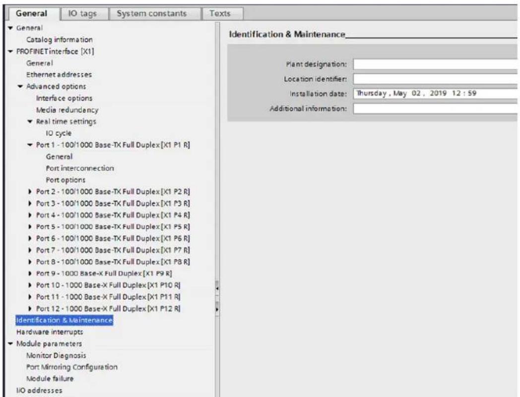 General IO tags System constants Texts ► General Catalog information ► PROFINETinterface [X1] General Ethernet addresses ► Advanced options Interface options Media redundancy ► Real time settings IO cycle ► Port 1 - 100/1000 Base-TX Full Duplex[X1 P1 R] General Port interconnection Port options ► Port 2 - 100/1000 Base-TX Full Duplex[X1 P2 R] ► Port 3 - 100/1000 Base-TX Full Duplex[X1 P3 R] ► Port 4 - 100/1000 Base-TX Full Duplex[X1 P4 R] ► Port 5 - 100/1000 Base-TX Full Duplex[X1 P5 R] ► Port 6 - 100/1000 Base-TX Full Duplex[X1 P6 R] ► Port 7 - 100/1000 Base-TX Full Duplex[X1 P7 R] ► Port 8 - 100/1000 Base-TX Full Duplex[X1 P8 R] ► Port 9 - 1000 Base-X Full Duplex[X1 P9 R] ► Port 10 - 1000 Base-X Full Duplex[X1 P10 R] ► Port 11 - 1000 Base-X Full Duplex[X1 P11 R] ► Port 12 - 1000 Base-X Full Duplex[X1 P12 R] Identification & Maintenance Hardware interrupts ► Module parameters Monitor Diagnosis Port Mirroring Configuration Module failure I/O addresses Identification & Maintenance_ Plant designation: _ Location identifier: _ Installation date: Thursday, May 02, 2019 12:59 Additional information: