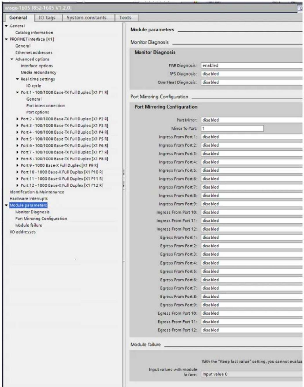 wago-1605 [852-1605 V1.2.0] General IO tags System constants Texts ► General Catalog information ► PROFINET interface [X1] General Ethernet addresses ► Advanced options Interface options Media redundancy ► Real time settings IO cycle ► Port 1 - 100/1000 Base-TX Full Duplex [X1 P1 R] General Port interconnection Port options ► Port 2 - 100/1000 Base-TX Full Duplex [X1 P2 R] ► Port 3 - 100/1000 Base-TX Full Duplex [X1 P3 R] ► Port 4 - 100/1000 Base-TX Full Duplex [X1 P4 R] ► Port 5 - 100/1000 Base-TX Full Duplex [X1 P5 R] ► Port 6 - 100/1000 Base-TX Full Duplex [X1 P6 R] ► Port 7 - 100/1000 Base-TX Full Duplex [X1 P7 R] ► Port 8 - 100/1000 Base-TX Full Duplex [X1 P8 R] ► Port 9 - 1000 Base-X Full Duplex [X1 P9 R] ► Port 10 - 1000 Base-X Full Duplex [X1 P10 R] ► Port 11 - 1000 Base-X Full Duplex [X1 P11 R] ► Port 12 - 1000 Base-X Full Duplex [X1 P12 R] Identification & Maintenance Hardware interrupts ► Module parameters Monitor Diagnosis Port Mirroring Configuration Module failure I/O addresses Module parameters Monitor Diagnosis Port Mirroring Configuration Module failure Port Mirroring Configuration Port Mirror: disabled Mirror To Port: 1 Ingress From Port 1: disabled Ingress From Port 2: disabled Ingress From Port 3: disabled Ingress From Port 4: disabled Ingress From Port 5: disabled Ingress From Port 6: disabled Ingress From Port 7: disabled Ingress From Port 8: disabled Ingress From Port 9: disabled Ingress From Port 10: disabled Ingress From Port 11: disabled Ingress From Port 12: disabled Egress From Port 1: disabled Egress From Port 2: disabled Egress From Port 3: disabled Egress From Port 4: disabled Egress From Port 5: disabled Egress From Port 6: disabled Egress From Port 7: disabled Egress From Port 8: disabled Egress From Port 9: disabled Egress From Port 10: disabled Egress From Port 11: disabled Egress From Port 12: disabled Module failure With the "Keep last value" setting, you cannot evaluate Input values with module failure: Input value 0
