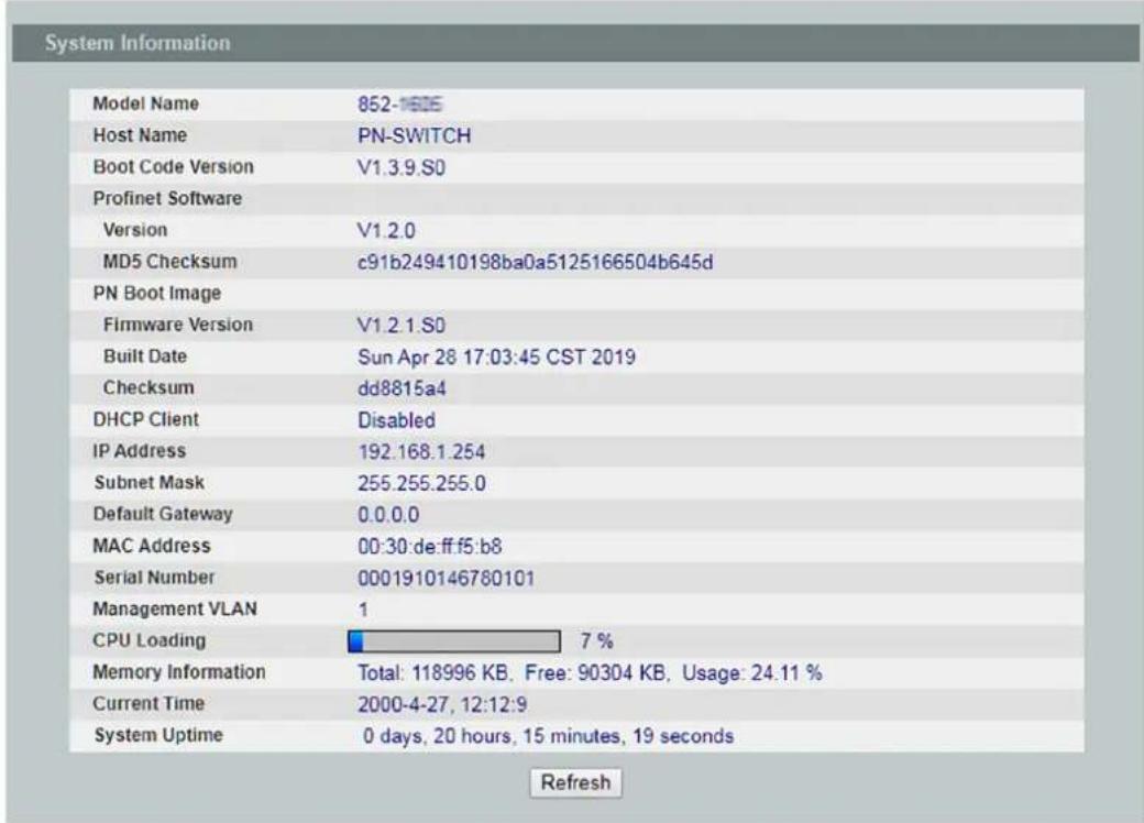 System Information Model Name 852-1605 Host Name PN-SWITCH Boot Code Version V1.3.9.S0 Profinet Software Version V1.2.0 MD5 Checksum c91b249410198ba0a5125166504b645d PN Boot Image Firmware Version V1.2.1.S0 Built Date Sun Apr 28 17:03:45 CST 2019 Checksum dd8815a4 DHCP Client Disabled IP Address 192.168.1.254 Subnet Mask 255.255.255.0 Default Gateway 0.0.0.0 MAC Address 00:30:de:ff:f5:b8 Serial Number 0001910146780101 Management VLAN 1 CPU Loading 7 % Memory Information Total: 118996 KB, Free: 90304 KB, Usage: 24.11 % Current Time 2000-4-27, 12:12:9 System Uptime 0 days, 20 hours, 15 minutes, 19 seconds Refresh