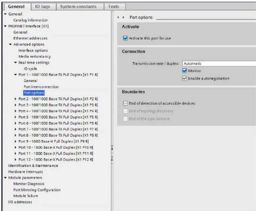General IO tags System constants Texts ► General Catalog information ► PROFINET interface [X1] General Ethernet addresses ► Advanced options Interface options Media redundancy ► Real time settings IO cycle ► Port 1 - 100/1000 Base-TX Full Duplex [X1 P1 R] General Port interconnection Port options ► Port 2 - 100/1000 Base-TX Full Duplex [X1 P2 R] ► Port 3 - 100/1000 Base-TX Full Duplex [X1 P3 R] ► Port 4 - 100/1000 Base-TX Full Duplex [X1 P4 R] ► Port 5 - 100/1000 Base-TX Full Duplex [X1 P5 R] ► Port 6 - 100/1000 Base-TX Full Duplex [X1 P6 R] ► Port 7 - 100/1000 Base-TX Full Duplex [X1 P7 R] ► Port 8 - 100/1000 Base-TX Full Duplex [X1 P8 R] ► Port 9 - 1000 Base-X Full Duplex [X1 P9 R] ► Port 10 - 1000 Base-X Full Duplex [X1 P10 R] ► Port 11 - 1000 Base-X Full Duplex [X1 P11 R] ► Port 12 - 1000 Base-X Full Duplex [X1 P12 R] Identification & Maintenance Hardware interrupts ► Module parameters Monitor Diagnosis Port Mirroring Configuration Module failure I/O addresses ► Port options _ Activate ✓ Activate this port for use Connection Transmission rate / duplex: Automatic ✓ Monitor ✓ Enable autonegotiation Boundaries □ End of detection of accessible devices □ End of topology discovery □ End of the sync domain