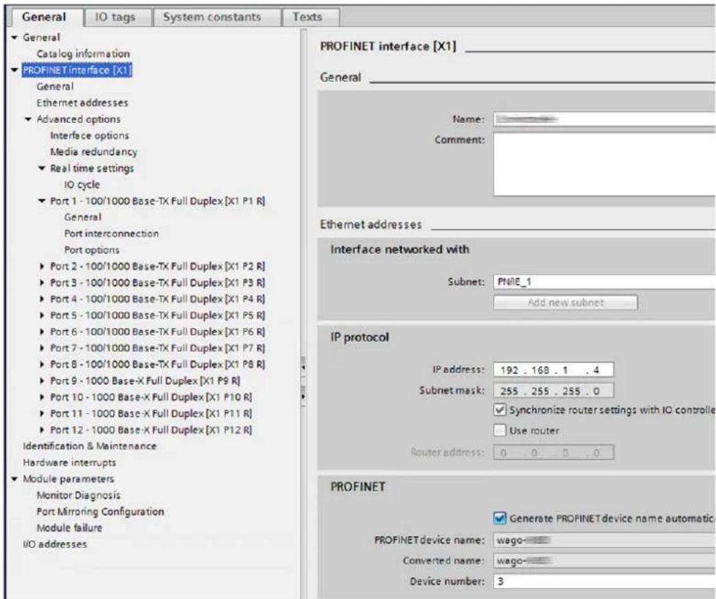 General IO tags System constants Texts ► General Catalog information ► PROFINET interface [X1] General Ethernet addresses ► Advanced options Interface options Media redundancy ► Real time settings IO cycle ► Port 1 - 100/1000 Base-TX Full Duplex [X1 P1 R] General Port interconnection Port options ► Port 2 - 100/1000 Base-TX Full Duplex [X1 P2 R] ► Port 3 - 100/1000 Base-TX Full Duplex [X1 P3 R] ► Port 4 - 100/1000 Base-TX Full Duplex [X1 P4 R] ► Port 5 - 100/1000 Base-TX Full Duplex [X1 P5 R] ► Port 6 - 100/1000 Base-TX Full Duplex [X1 P6 R] ► Port 7 - 100/1000 Base-TX Full Duplex [X1 P7 R] ► Port 8 - 100/1000 Base-TX Full Duplex [X1 P8 R] ► Port 9 - 1000 Base-X Full Duplex [X1 P9 R] ► Port 10 - 1000 Base-X Full Duplex [X1 P10 R] ► Port 11 - 1000 Base-X Full Duplex [X1 P11 R] ► Port 12 - 1000 Base-X Full Duplex [X1 P12 R] Identification & Maintenance Hardware interrupts ► Module parameters Monitor Diagnosis Port Mirroring Configuration Module failure I/O addresses PROFINET interface [X1] General Name: Comment: Ethernet addresses Interface networked with Subnet: PNIE_1 Add new subnet IP protocol IP address: 192 . 168 . 1 . 4 Subnet mask: 255 . 255 . 255 . 0 ✓ Synchronize router settings with IO controller □ Use router Router address: 0 . 0 . 0 . 0 PROFINET ✓ Generate PROFINET device name automatic PROFINET device name: wago- Converted name: wago- Device number: 3