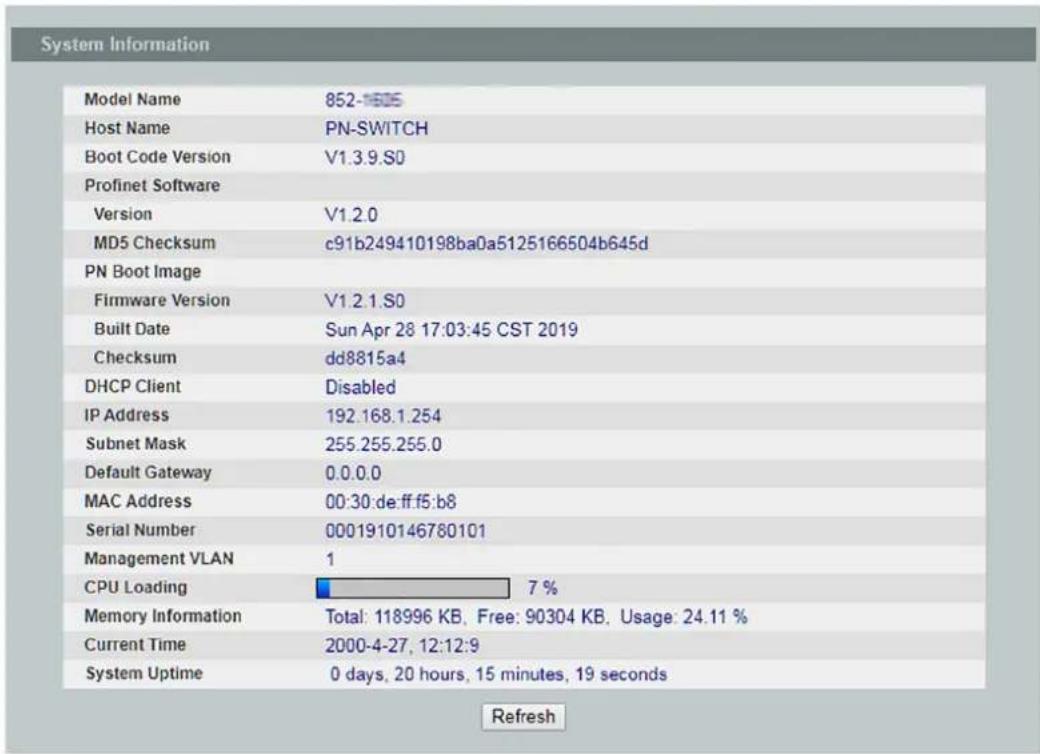System Information Model Name 852-1605 Host Name PN-SWITCH Boot Code Version V1.3.9.S0 Profinet Software Version V1.2.0 MD5 Checksum c91b249410198ba0a5125166504b645d PN Boot Image Firmware Version V1.2.1.S0 Built Date Sun Apr 28 17:03:45 CST 2019 Checksum dd8815a4 DHCP Client Disabled IP Address 192.168.1.254 Subnet Mask 255.255.255.0 Default Gateway 0.0.0.0 MAC Address 00:30:de.ff.f5:b8 Serial Number 0001910146780101 Management VLAN 1 CPU Loading 7 % Memory Information Total: 118996 KB, Free: 90304 KB, Usage: 24.11 % Current Time 2000-4-27, 12:12:9 System Uptime 0 days, 20 hours, 15 minutes, 19 seconds Refresh