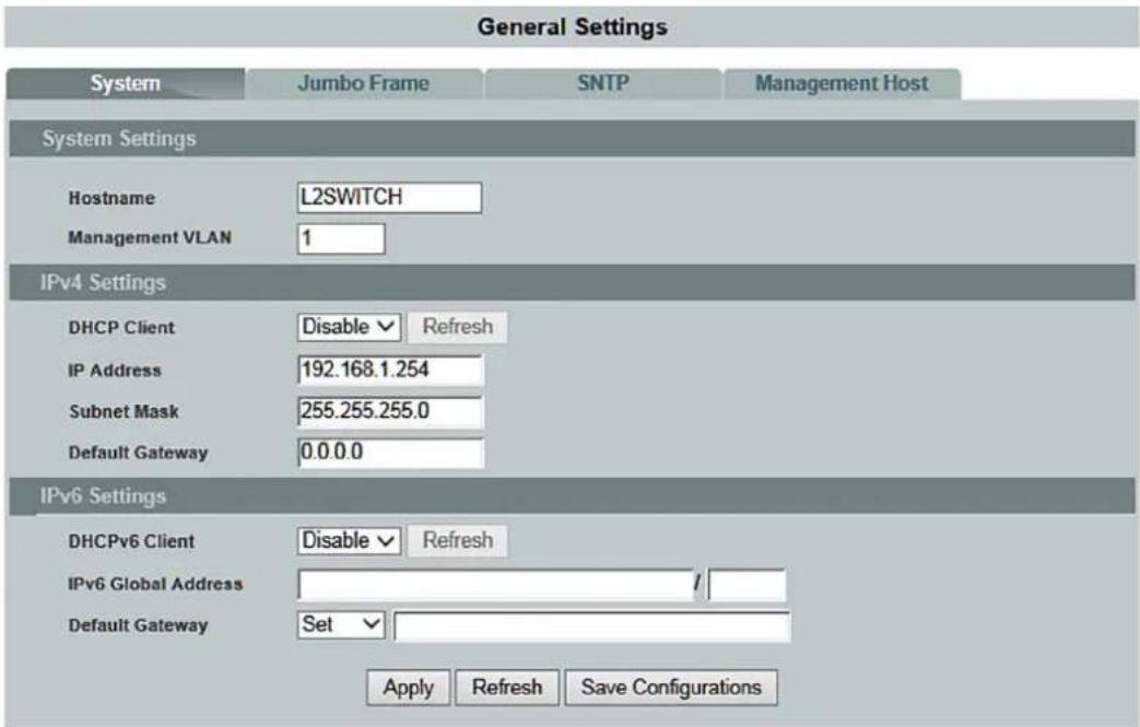 General Settings System Jumbo Frame SNTP Management Host System Settings Hostname L2SWITCH Management VLAN 1 IPv4 Settings DHCP Client Disable ✓ Refresh IP Address 192.168.1.254 Subnet Mask 255.255.255.0 Default Gateway 0.0.0.0 IPv6 Settings DHCPv6 Client Disable ✓ Refresh IPv6 Global Address / Default Gateway Set ✓ Apply Refresh Save Configurations