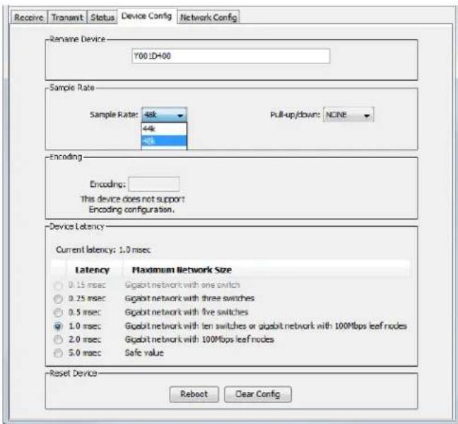 Receive Transmit Status Device Config Network Config Rename Device Y00 LD400 Sample Rate Sample Rate: 48k 44k 40k Pull-up/down: NCINE Encoding Encoding: This device does not support Encoding configuration. Device Latency Current latency: 1.0 msec Latency Maximum Network Size 0.15 msec Gigabit network with one switch 0.25 msec Gigabit network with three switches 0.5 msec Gigabit network with five switches 1.0 msec Gigabit network with ten switches or gigabit network with 100Mbps leaf nodes 2.0 msec Gigabit network with 100Mbps leaf nodes 5.0 msec Safe value Reset Device Reboot Clear Config
