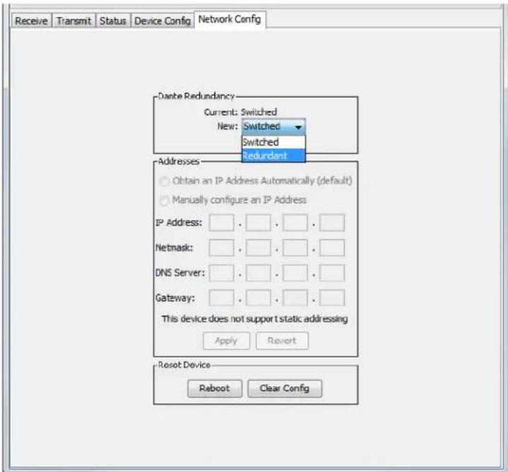 Receive Transmit Status Device Config Network Config Dante Redundancy Current: Switched New: Switched Switched Redundant Addresses Obtain an IP Address Automatically (default) Manually configure an IP Address IP Address: , , , , , , Netmask: , , , , , , DNS Server: , , , , , , Gateway: , , , , , , This device does not support static addressing Apply Revert Reset Device Reboot Clear Config