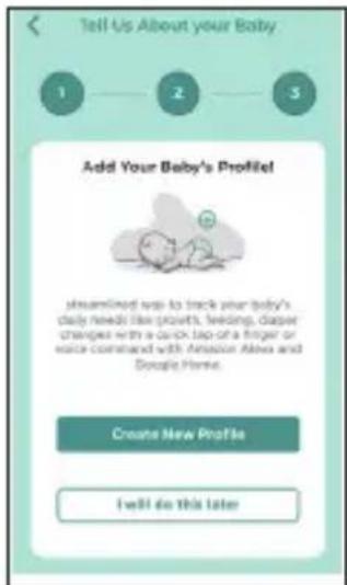 Tell Us About your Baby 1 2 3 Add Your Baby's Profile! streamlined way to track your baby's daily needs like prevents, feeding, diaper changes with a quick tap of a finger or voice combined with Amazon Alexa and Google Home. Create New Profile I will do this later
