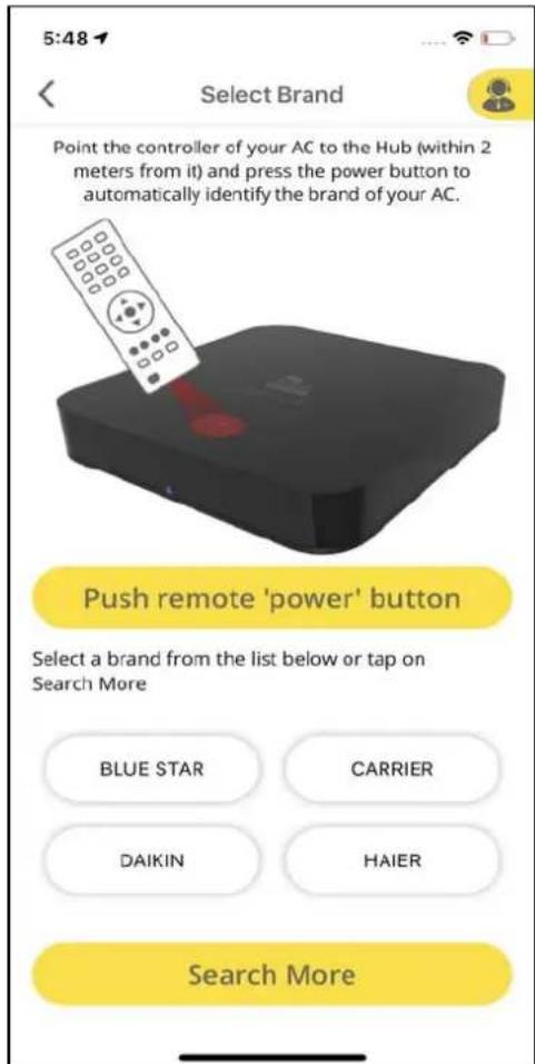 5:48 Select Brand Point the controller of your AC to the Hub (within 2 meters from it) and press the power button to automatically identify the brand of your AC. Push remote 'power' button Select a brand from the list below or tap on Search More BLUE STAR CARRIER DAIKIN HAIER Search More