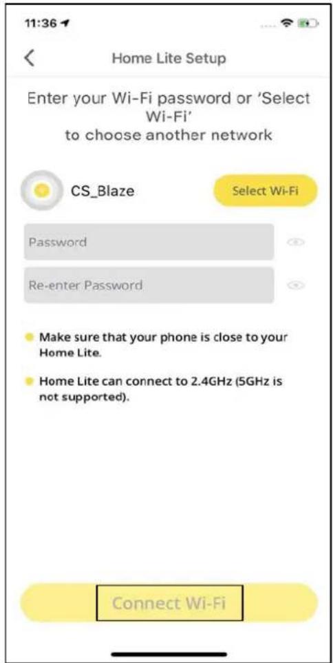 11:36 Home Lite Setup Enter your Wi-Fi password or 'Select Wi-Fi' to choose another network CS_Blaze Select Wi-Fi Password Re-enter Password Make sure that your phone is close to your Home Lite. Home Lite can connect to 2.4GHz (5GHz is not supported). Connect Wi-Fi