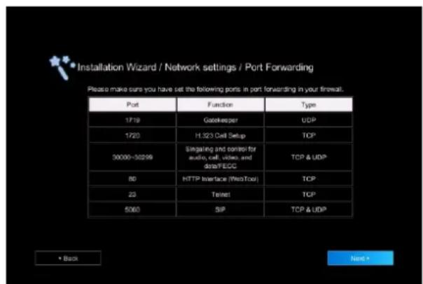 Installation Wizard / Network settings / Port Forwarding Please make sure you have set the following ports in port forwarding in your firewall. Port Function Type 1719 Gatekeeper UDP 1720 H.323 Cell Setup TCP 30000-30299 Singaling and control for audio, cell, video, and data/FECC TCP & UDP 80 HTTP Interface (WebTool) TCP 23 Teinet TCP 5060 SIP TCP & UDP • Back Next •