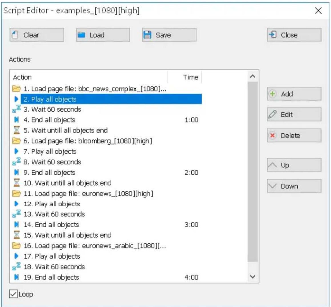 Script Editor - examples_[1080][high] Clear Load Save Close Actions Action Time 1. Load page file: bbc_news_complex_[1080]... 2. Play all objects 3. Wait 60 seconds 4. End all objects 1:00 5. Wait untill all objects end 6. Load page file: bloomberg_[1080][high] 7. Play all objects 8. Wait 60 seconds 9. End all objects 2:00 10. Wait untill all objects end 11. Load page file: euronews_[1080][high] 12. Play all objects 13. Wait 60 seconds 14. End all objects 3:00 15. Wait untill all objects end 16. Load page file: euronews_arabic_[1080][...] 17. Play all objects 18. Wait 60 seconds 19. End all objects 4:00 Loop