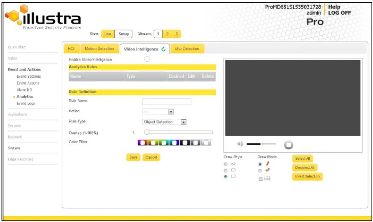 llustra From Type Security Products View: Live Setup Stream: 1 2 3 ROI Motion Detection Video Intelligence Blur Detection Enable Video Intelligence Analytics Rules Name Type Enabled Edit Delete Rule Definition Rule Name Action -- Rule Type Object Detection Overlap (1-100%) 1 Color Filter Save Cancel Draw Style Draw Mode Select All Deselect All Invert Selection ProMD651S1535031728 Help admin LOG OFF Pro Quick Start Video Event and Actions Event Settings Event Actions Alarm I/O Analytics Event Logs Applications Security Network System Edge Recording