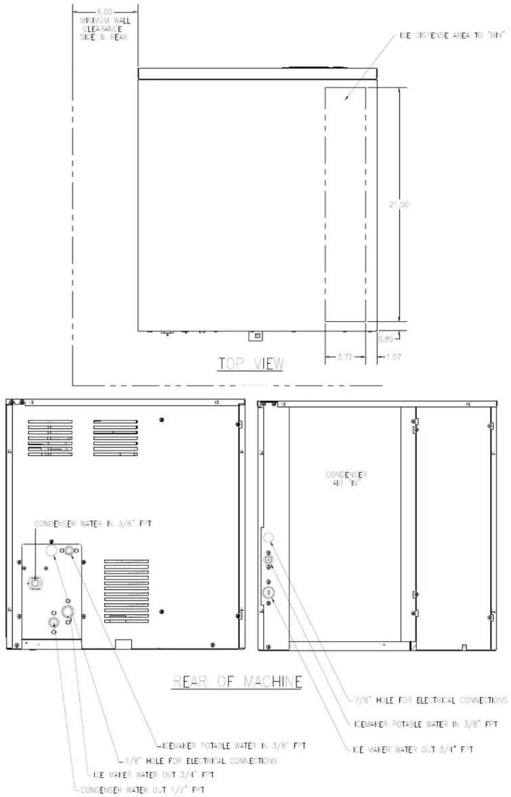 MINIMUM WALL CLEARANCE SIDE & REAR ICE DISPENSE AREA TO "BIN" 21.50 0.80 3.72 1.07 TOP VIEW CONDENSER WATER IN 3/8" FPT CONDENSER AIR "IN" REAR OF MACHINE -7/8" HOLE FOR ELECTRICAL CONNECTIONS -ICEMAKER POTABLE WATER IN 3/8" FFT -7/8" HOLE FOR ELECTRICAL CONNECTIONS -ICE MAKER WATER OUT 3/4" FFT -CONDENSER WATER OUT 1/2" FFT -ICEMAKER POTABLE WATER IN 3/8" FFT ICE MAKER WATER OUT 3/4" FFT