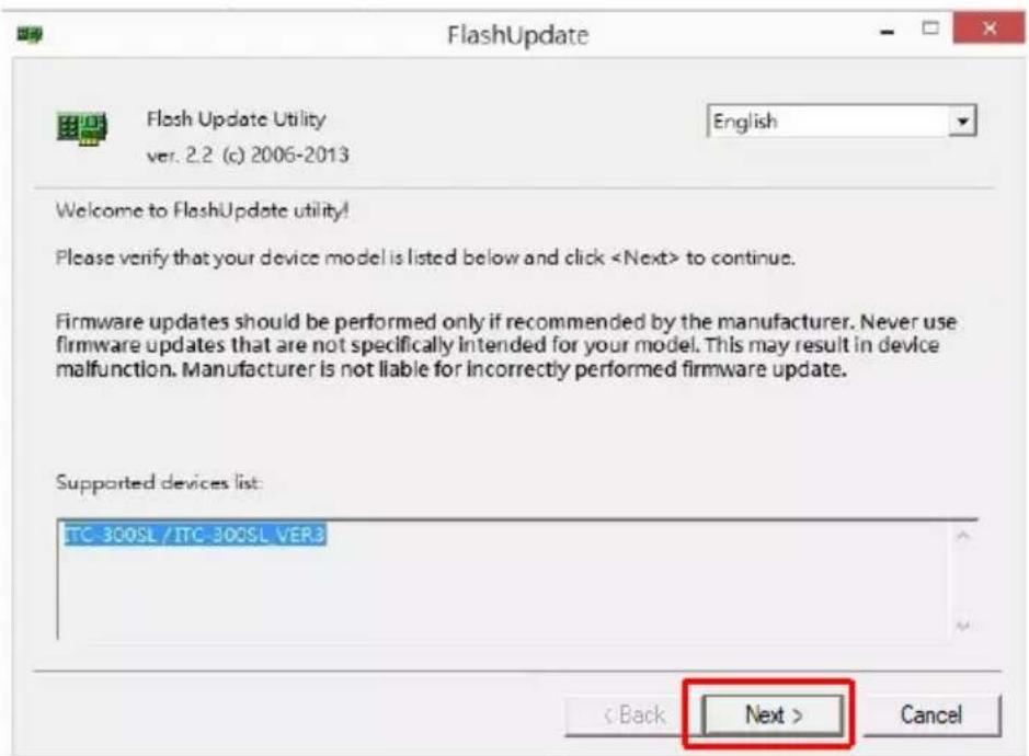 FlashUpdate Flash Update Utility ver. 2.2 (c) 2006-2013 English Welcome to FlashUpdate utility! Please verify that your device model is listed below and click to continue. Firmware updates should be performed only if recommended by the manufacturer. Never use firmware updates that are not specifically intended for your model. This may result in device malfunction. Manufacturer is not liable for incorrectly performed firmware update. Supported devices list: ITC-300SL /ITC-300SL VER3 < Back Next > Cancel