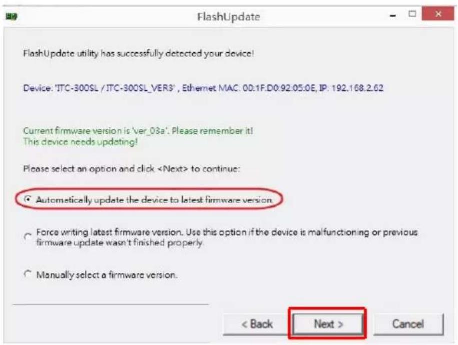 FlashUpdate FlashUpdate utility has successfully detected your device! Device: 'JTC-300SL / JTC-300SL_VER3', Ethernet MAC: 00.1F.D0.92.05.0E, IP: 192.168.2.62 Current firmware version is 'ver_03a'. Please remember it! This device needs updating! Please select an option and click to continue: ● Automatically update the device to latest firmware version ○ Force writing latest firmware version. Use this option if the device is malfunctioning or previous firmware update wasn't finished properly. ○ Manually select a firmware version. < Back Next > Cancel