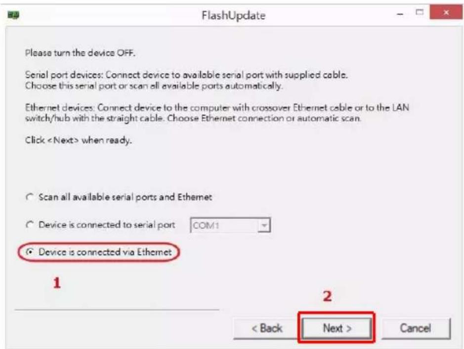 FlashUpdate Please turn the device OFF. Serial port devices: Connect device to available serial port with supplied cable. Choose this serial port or scan all available ports automatically. Ethernet devices: Connect device to the computer with crossover Ethernet cable or to the LAN switch/hub with the straight cable. Choose Ethernet connection or automatic scan. Click when ready. Scan all available serial ports and Ethernet Device is connected to serial port COM1 Device is connected via Ethernet 1 2 < Back Next > Cancel