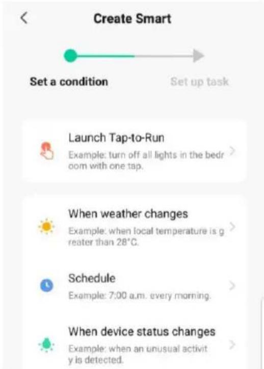 Create Smart Set a condition Set up task Launch Tap-to-Run Example: turn off all lights in the bedroom with one tap. When weather changes Example: when local temperature is greater than 28°C. Schedule Example: 7:00 a.m. every morning. When device status changes Example: when an unusual activity is detected.