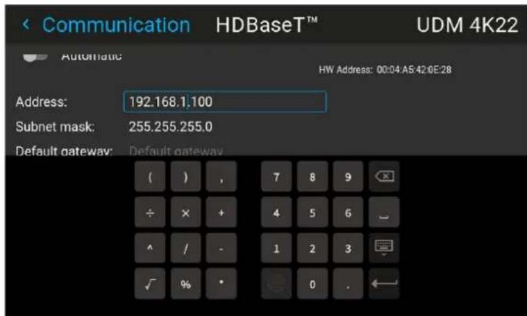 Communication HDBaseT™ UDM 4K22 Automatic HW Address: 00:04:A5:42:0E:28 Address: 192.168.1.100 Subnet mask: 255.255.255.0 Default gateway: Default gateway ( ) , 7 8 9 ÷ × + 4 5 6 ^ / - 1 2 3 ✓ % • 0 .