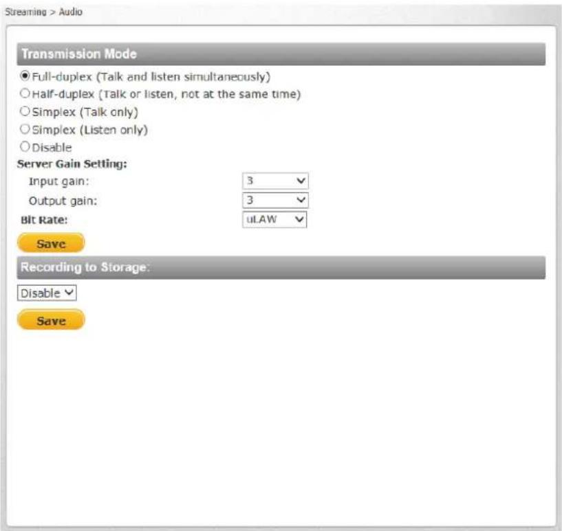 Streaming > Audio Transmission Mode ● Full-duplex (Talk and listen simultaneously) ○ Half-duplex (Talk or listen, not at the same time) ○ Simplex (Talk only) ○ Simplex (Listen only) ○ Disable Server Gain Setting: Input gain: 3 ✓ Output gain: 3 ✓ Bit Rate: uLAW ✓ Save Recording to Storage: Disable ✓ Save
