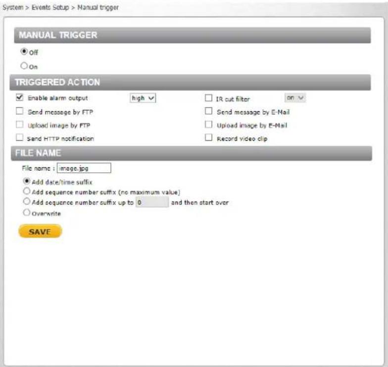 System > Events Setup > Manual trigger MANUAL TRIGGER ● Off ○ On TRIGGERED ACTION ✓ Enable alarm output high ✓ □ IR cut filter ON ✓ □ Send message by FTP □ Send message by E-Mail □ Upload image by FTP □ Upload image by E-Mail □ Send HTTP notification □ Record video clip FILE NAME File name : image.jpg ● Add date/time suffix ○ Add sequence number suffix (no maximum value) ○ Add sequence number suffix up to 0 and then start over ○ Overwrite SAVE