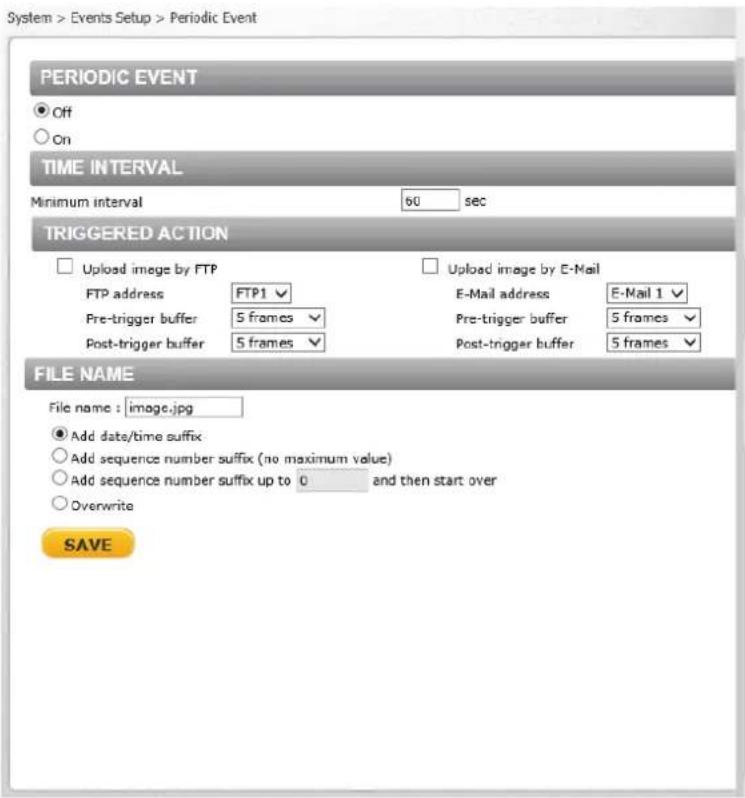 System > Events Setup > Periodic Event PERIODIC EVENT ● Off ○ On TIME INTERVAL Minimum interval 60 sec TRIGGERED ACTION □ Upload image by FTP FTP address FTP1 ✓ Pre-trigger buffer 5 frames ✓ Post-trigger buffer 5 frames ✓ □ Upload image by E-Mail E-Mail address E-Mail 1 ✓ Pre-trigger buffer 5 frames ✓ Post-trigger buffer 5 frames ✓ FILE NAME File name : image.jpg ● Add date/time suffix ○ Add sequence number suffix (no maximum value) ○ Add sequence number suffix up to 0 and then start over ○ Overwrite SAVE