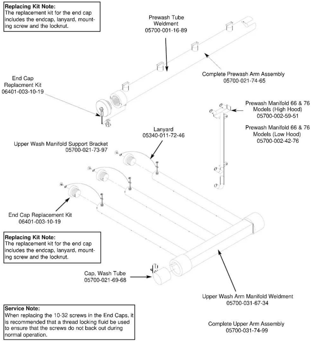 Replacing Kit Note: The replacement kit for the end cap includes the endcap, lanyard, mount- ing screw and the locknut. End Cap Replacement Kit 06401-003-10-19 Prewash Tube Weldment 05700-001-16-89 Complete Prewash Arm Assembly 05700-021-74-65 Upper Wash Manifold Support Bracket 05700-021-73-97 Lanyard 05340-011-72-46 End Cap Replacement Kit 06401-003-10-19 Replacing Kit Note: The replacement kit for the end cap includes the endcap, lanyard, mount- ing screw and the locknut. Cap, Wash Tube 05700-021-69-68 Upper Wash Arm Manifold Weldment 05700-031-67-34 Service Note: When replacing the 10-32 screws in the End Caps, it is recommended that a thread locking fluid be used to ensure that the screws do not back out during normal operation. Complete Upper Arm Assembly 05700-031-74-99