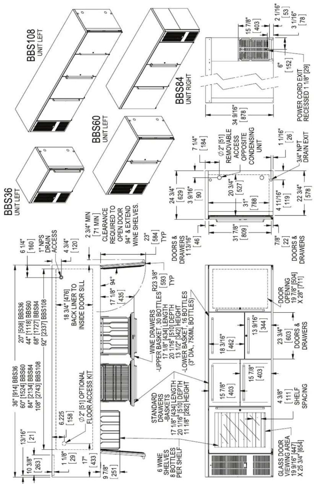 10 3/8" [263] 1 1/8" [29] 17" [433] 9 7/8" [251] 6 WINE SHELVES 8 BOTTLES PER SHELF STANDARD DRAWERS -BASKETS 17 1/8" [434] LENGTH 20 1/16" [510] DEPTH 11 1/8" [282] HEIGHT GLASS DOOR VIEWING AREA 19 9/16" [447] X 25 3/4" [654] 36" [914] BBS36 13/16" [21] 6.225 [158] 20" [508] BBS36 60" [1524] BBS60 84" [2134] BBS84 108" [2743] BBS108 20" [508] BBS36 44" [1118] BBS60 68" [1727] BBS84 92" [2337] BBS108 6 1/4" [160] 1" NPS DRAIN ACCESS 4 3/4" [120] 18 3/4" [476] BACK LINER TO INSIDE DOOR SILL 17 1/8" 94° [435] WINE DRAWERS -UPPER BASKET, 30 BOTTLES 17 1/8" [434] LENGTH 20 1/16" [510] DEPTH 13 1/2" [342] HEIGHT -LOWER BASKET, 16 BOTTLES (3" DIA., 750ML BOTTLES) R23 3/8" [593] TYP DOORS & DRAWERS 1 13/16" [46] 2 3/4" MIN [71 MIN] CLEARANCE REQUIRED TO OPEN DOOR 94° & EXTEND WINE SHELVES. 23" [584] TYP DOORS & DRAWERS 1 13/16" [46] 24 3/4" [629] 3 9/16" [90] 7 1/4" [184] Ø2" [51] REMOVABLE ACCESS OPPOSITE CONDENSING UNIT 31 7/8" [809] 20 3/4" [527] 31" [788] 7/8" [22] DOORS & DRAWERS 4 11/16" [119] 22 3/4" [578] 1 1/16" [26] 3/4" NPT DRAIN EXIT POWER CORD EXIT RECESSED 1 1/8" [29] BBS36 UNIT LEFT BBS108 UNIT LEFT BBS60 UNIT LEFT BBS84 UNIT RIGHT